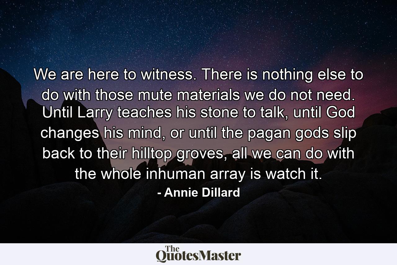 We are here to witness. There is nothing else to do with those mute materials we do not need. Until Larry teaches his stone to talk, until God changes his mind, or until the pagan gods slip back to their hilltop groves, all we can do with the whole inhuman array is watch it. - Quote by Annie Dillard