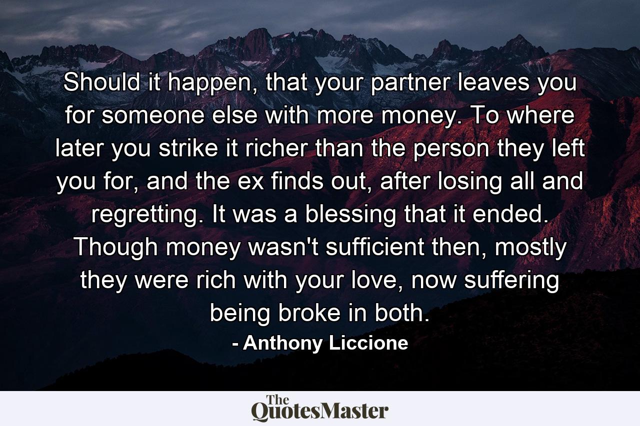 Should it happen, that your partner leaves you for someone else with more money. To where later you strike it richer than the person they left you for, and the ex finds out, after losing all and regretting. It was a blessing that it ended. Though money wasn't sufficient then, mostly they were rich with your love, now suffering being broke in both. - Quote by Anthony Liccione