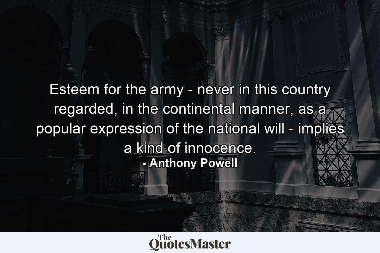 Esteem for the army - never in this country regarded, in the continental manner, as a popular expression of the national will - implies a kind of innocence. - Quote by Anthony Powell