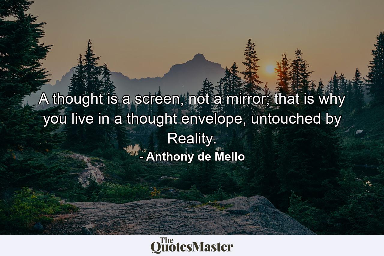 A thought is a screen, not a mirror; that is why you live in a thought envelope, untouched by Reality. - Quote by Anthony de Mello