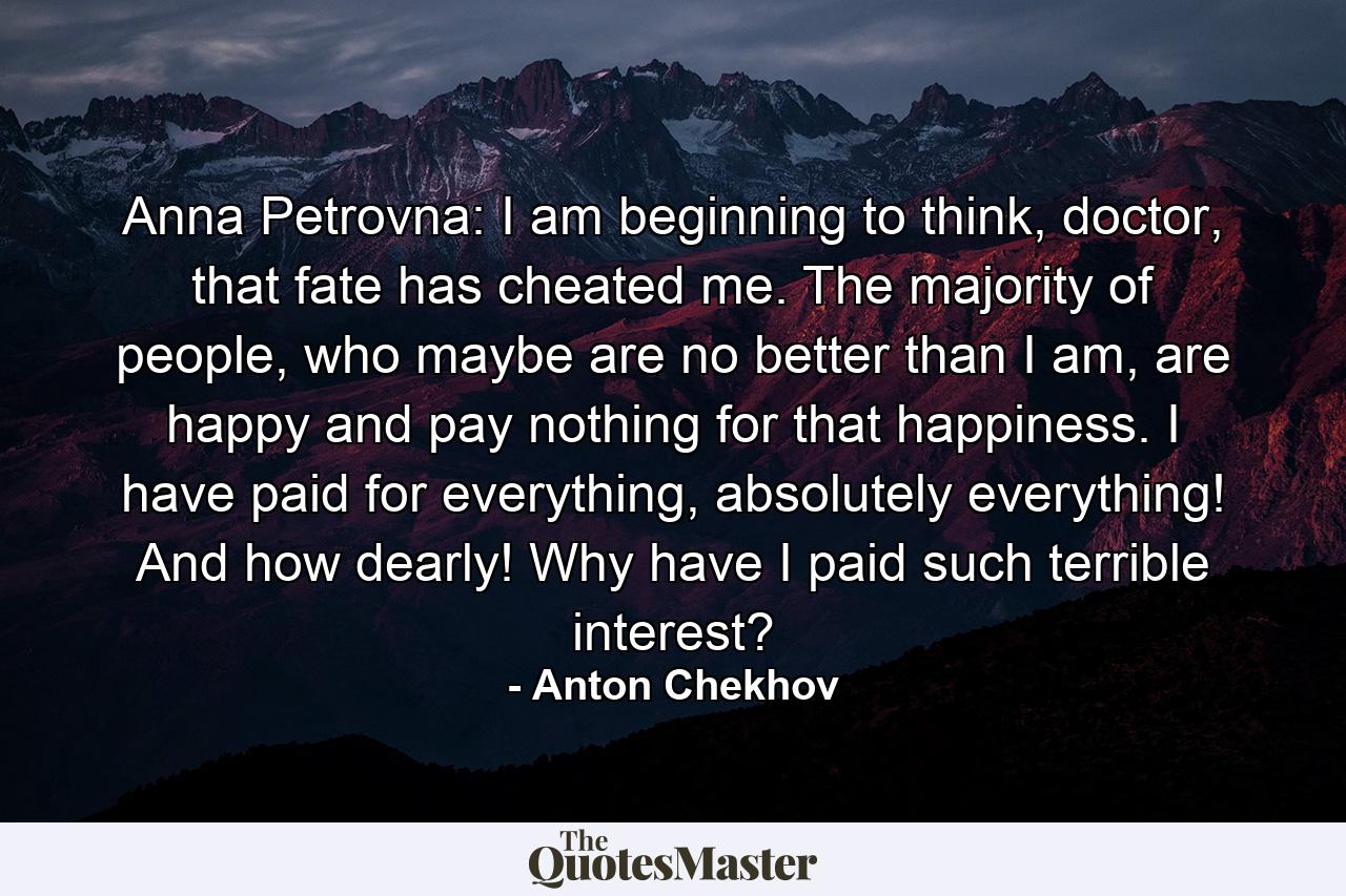 Anna Petrovna: I am beginning to think, doctor, that fate has cheated me. The majority of people, who maybe are no better than I am, are happy and pay nothing for that happiness. I have paid for everything, absolutely everything! And how dearly! Why have I paid such terrible interest? - Quote by Anton Chekhov