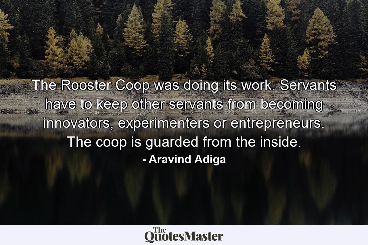 The Rooster Coop was doing its work. Servants have to keep other servants from becoming innovators, experimenters or entrepreneurs. The coop is guarded from the inside. - Quote by Aravind Adiga