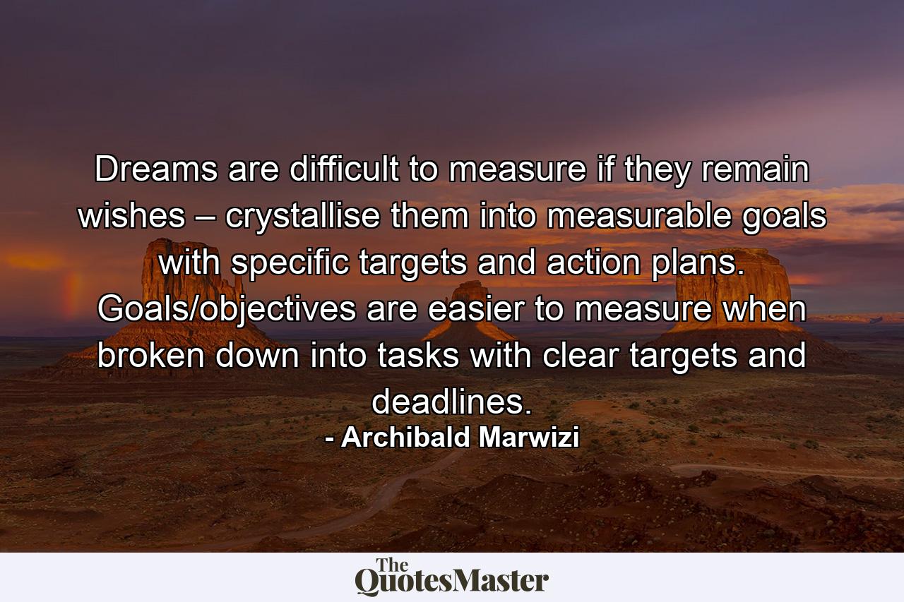 Dreams are difficult to measure if they remain wishes – crystallise them into measurable goals with specific targets and action plans. Goals/objectives are easier to measure when broken down into tasks with clear targets and deadlines. - Quote by Archibald Marwizi