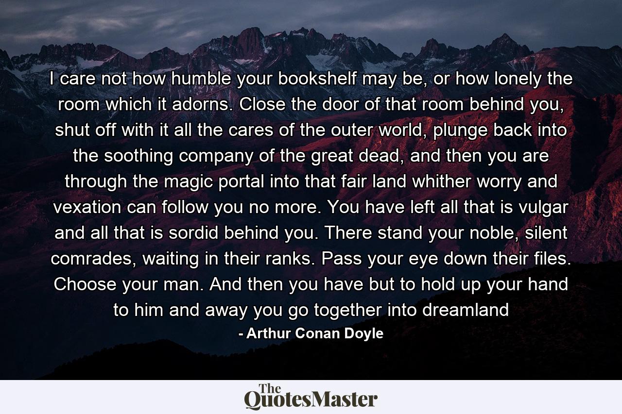 I care not how humble your bookshelf may be, or how lonely the room which it adorns. Close the door of that room behind you, shut off with it all the cares of the outer world, plunge back into the soothing company of the great dead, and then you are through the magic portal into that fair land whither worry and vexation can follow you no more. You have left all that is vulgar and all that is sordid behind you. There stand your noble, silent comrades, waiting in their ranks. Pass your eye down their files. Choose your man. And then you have but to hold up your hand to him and away you go together into dreamland - Quote by Arthur Conan Doyle