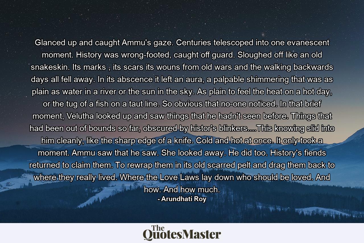 Glanced up and caught Ammu's gaze. Centuries telescoped into one evanescent moment. History was wrong-footed, caught off guard. Sloughed off like an old snakeskin. Its marks , its scars its wouns from old wars and the walking backwards days all fell away. In its abscence it left an aura, a palpable shimmering that was as plain as water in a river or the sun in the sky. As plain to feel the heat on a hot day, or the tug of a fish on a taut line. So obvious that no-one noticed. In that brief moment, Velutha looked up and saw things that he hadn't seen before. Things that had been out of bounds so far, obscured by histor's blinkers....This knowing slid into him cleanly, like the sharp edge of a knife. Cold and hot at once. It only took a moment. Ammu saw that he saw. She looked away. He did too. History's fiends returned to claim them. To rewrap them in its old scarred pelt and drag them back to where they really lived. Where the Love Laws lay down who should be loved. And how. And how much. - Quote by Arundhati Roy