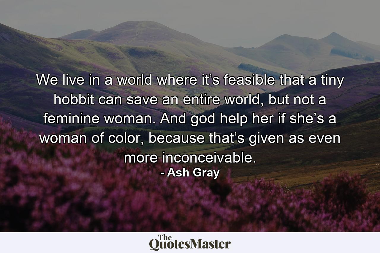 We live in a world where it’s feasible that a tiny hobbit can save an entire world, but not a feminine woman. And god help her if she’s a woman of color, because that’s given as even more inconceivable. - Quote by Ash Gray