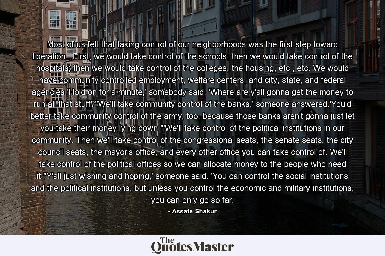 Most of us felt that taking control of our neighborhoods was the first step toward liberation...First, we would take control of the schools; then we would take control of the hospitals; then we would take control of the colleges, the housing, etc., etc. We would have community controlled employment, welfare centers, and city, state, and federal agencies.'Hold on for a minute,' somebody said. 'Where are y'all gonna get the money to run all that stuff?''We'll take community control of the banks,' someone answered.'You'd better take community control of the army, too, because those banks aren't gonna just let you take their money lying down.