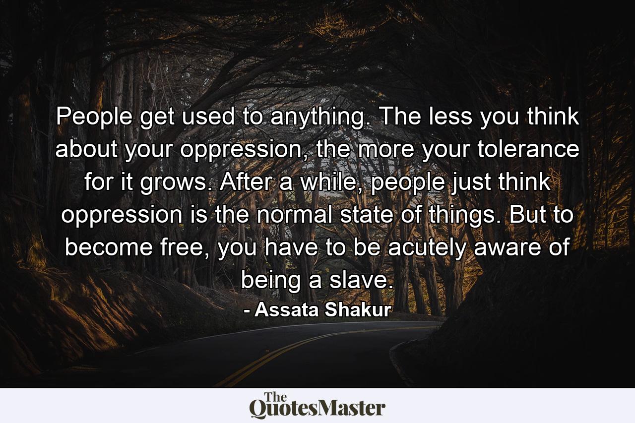 People get used to anything. The less you think about your oppression, the more your tolerance for it grows. After a while, people just think oppression is the normal state of things. But to become free, you have to be acutely aware of being a slave. - Quote by Assata Shakur