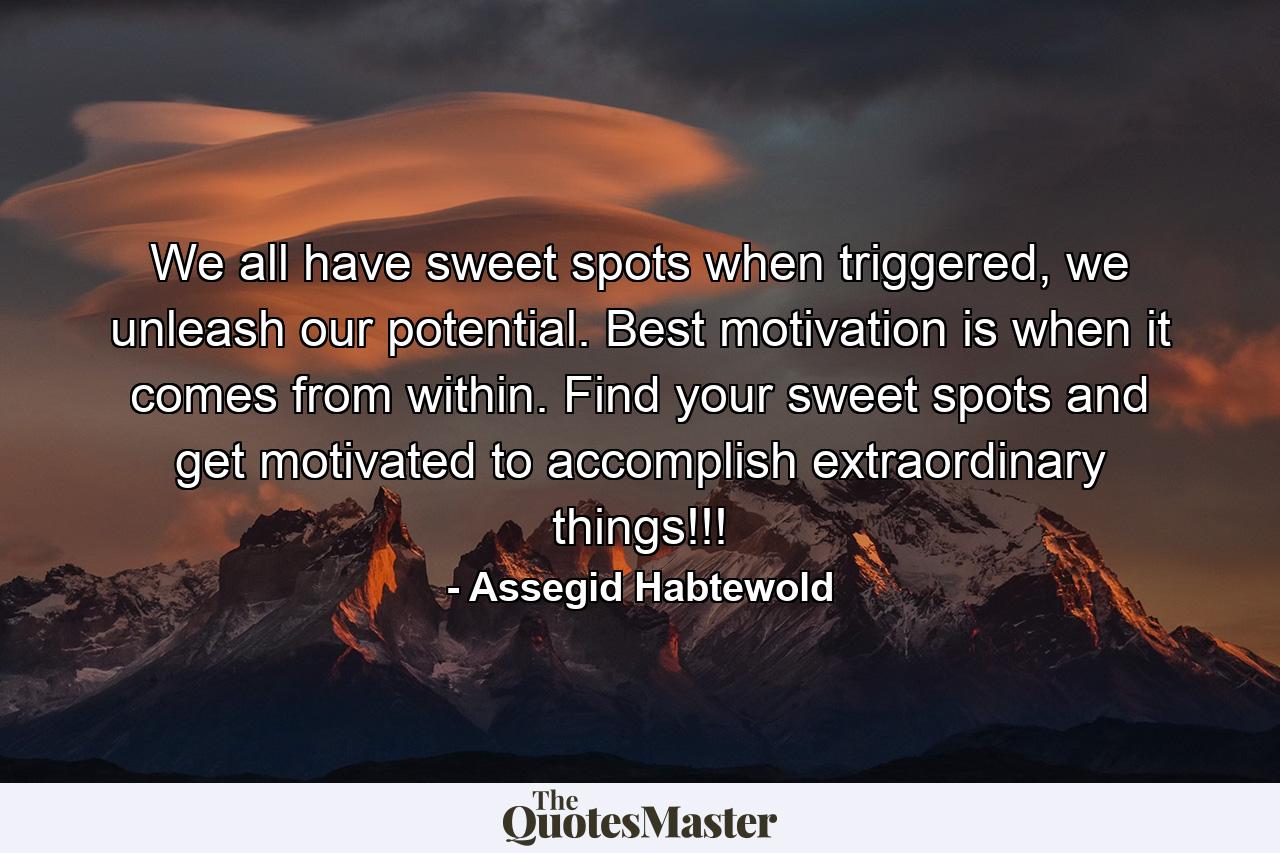 We all have sweet spots when triggered, we unleash our potential. Best motivation is when it comes from within. Find your sweet spots and get motivated to accomplish extraordinary things!!! - Quote by Assegid Habtewold