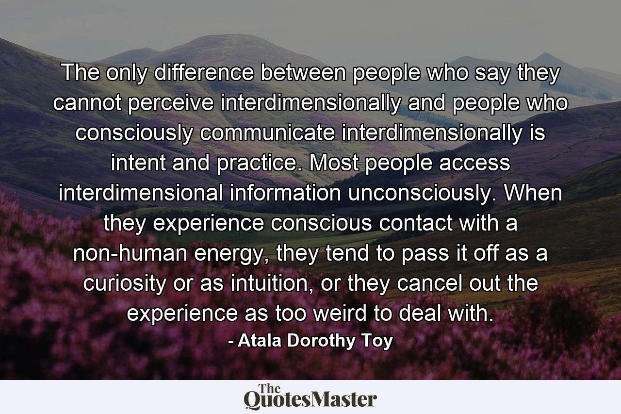 The only difference between people who say they cannot perceive interdimensionally and people who consciously communicate interdimensionally is intent and practice. Most people access interdimensional information unconsciously. When they experience conscious contact with a non-human energy, they tend to pass it off as a curiosity or as intuition, or they cancel out the experience as too weird to deal with. - Quote by Atala Dorothy Toy