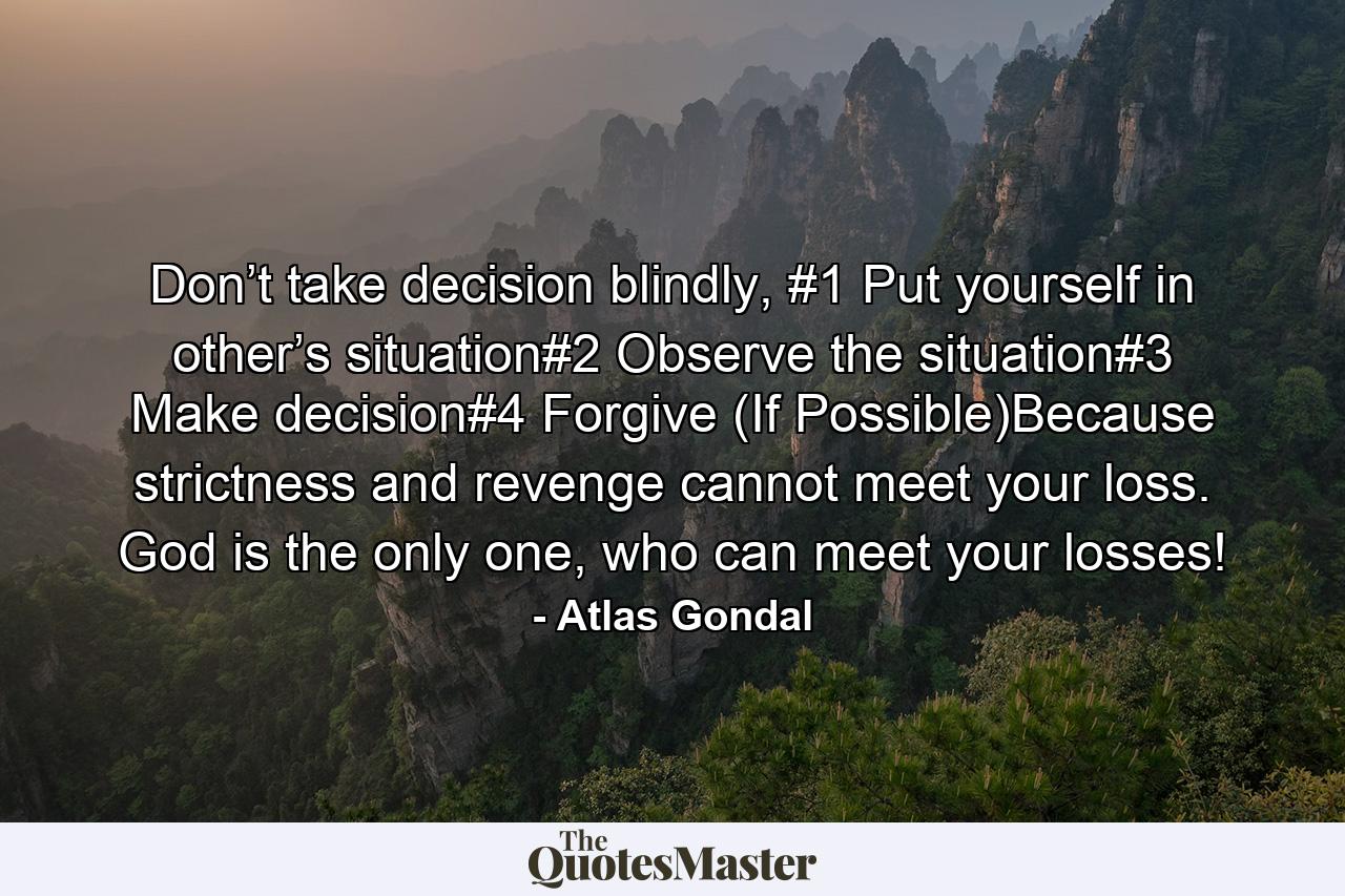 Don’t take decision blindly, #1 Put yourself in other’s situation#2 Observe the situation#3 Make decision#4 Forgive (If Possible)Because strictness and revenge cannot meet your loss. God is the only one, who can meet your losses! - Quote by Atlas Gondal