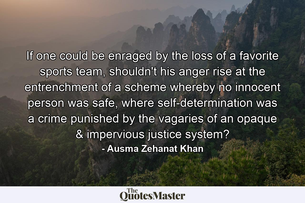 If one could be enraged by the loss of a favorite sports team, shouldn't his anger rise at the entrenchment of a scheme whereby no innocent person was safe, where self-determination was a crime punished by the vagaries of an opaque & impervious justice system? - Quote by Ausma Zehanat Khan