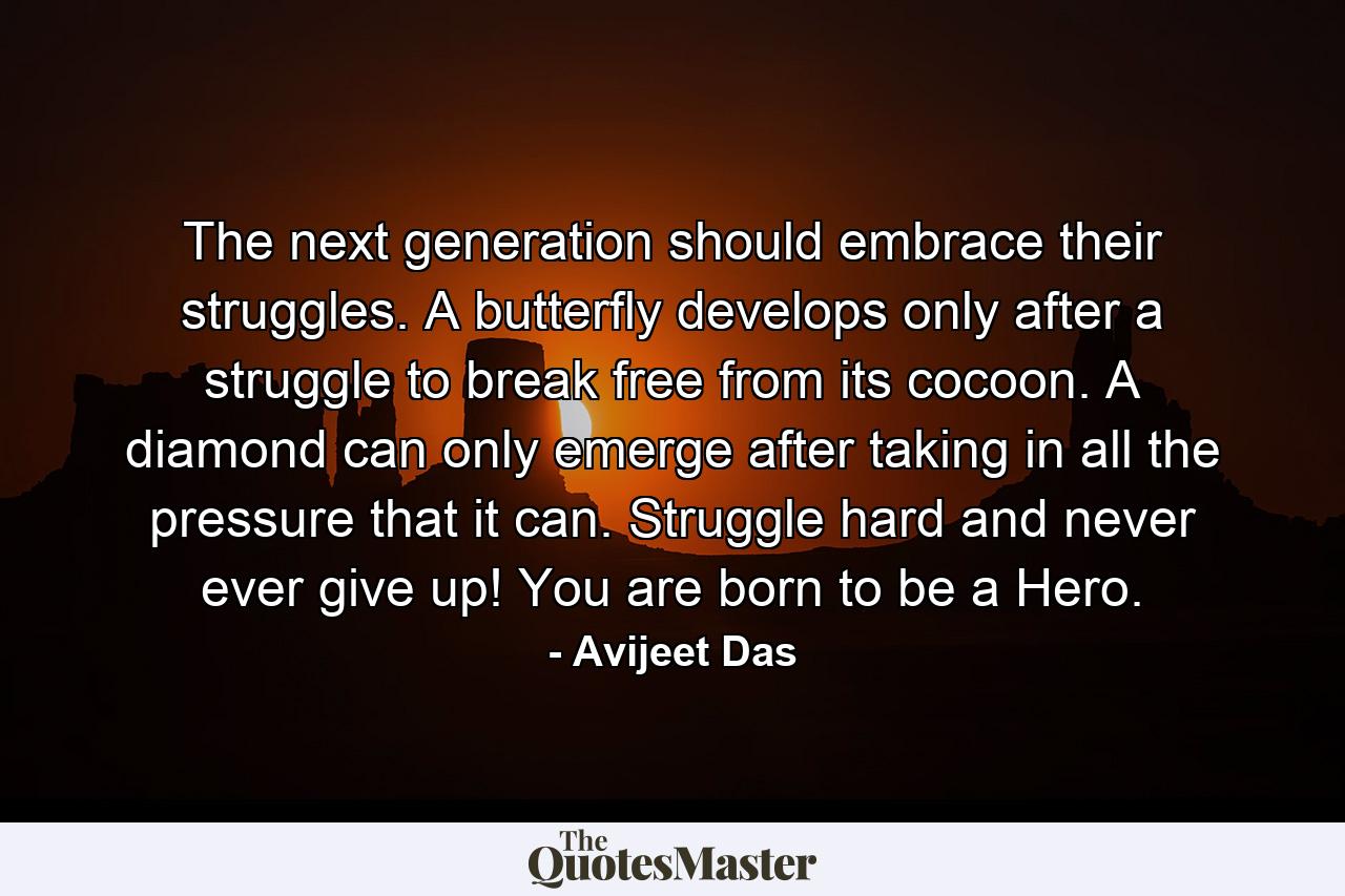 The next generation should embrace their struggles. A butterfly develops only after a struggle to break free from its cocoon. A diamond can only emerge after taking in all the pressure that it can. Struggle hard and never ever give up! You are born to be a Hero. - Quote by Avijeet Das