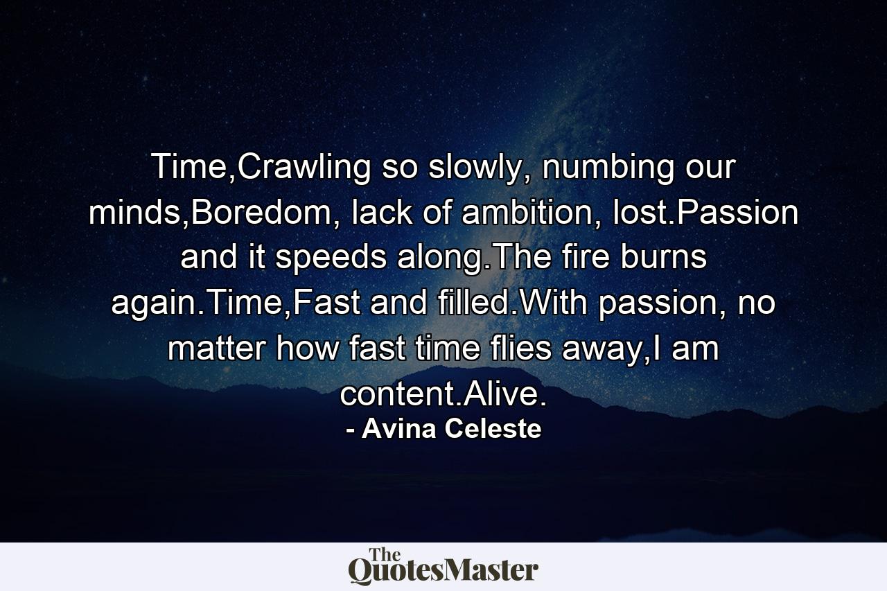 Time,Crawling so slowly, numbing our minds,Boredom, lack of ambition, lost.Passion and it speeds along.The fire burns again.Time,Fast and filled.With passion, no matter how fast time flies away,I am content.Alive. - Quote by Avina Celeste