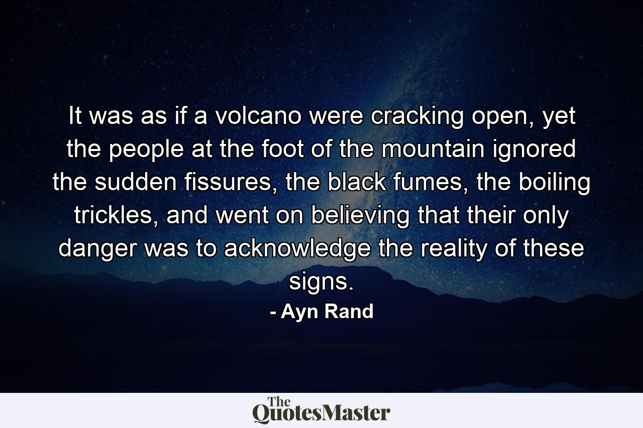 It was as if a volcano were cracking open, yet the people at the foot of the mountain ignored the sudden fissures, the black fumes, the boiling trickles, and went on believing that their only danger was to acknowledge the reality of these signs. - Quote by Ayn Rand