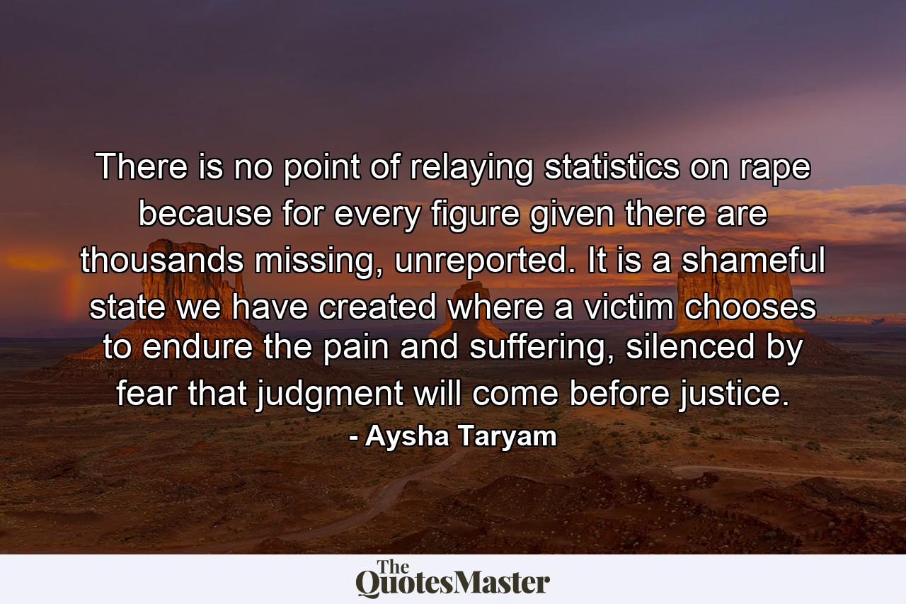 There is no point of relaying statistics on rape because for every figure given there are thousands missing, unreported. It is a shameful state we have created where a victim chooses to endure the pain and suffering, silenced by fear that judgment will come before justice. - Quote by Aysha Taryam