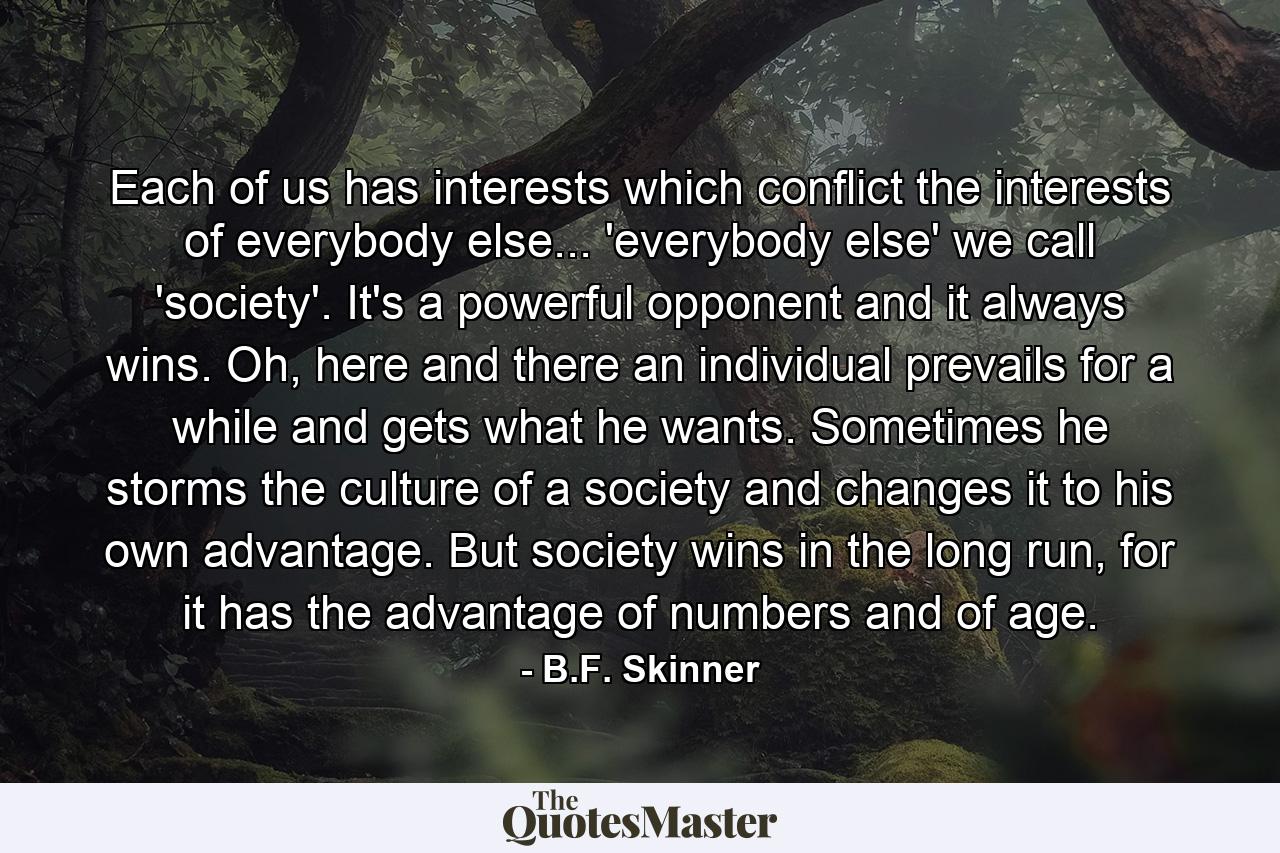 Each of us has interests which conflict the interests of everybody else... 'everybody else' we call 'society'. It's a powerful opponent and it always wins. Oh, here and there an individual prevails for a while and gets what he wants. Sometimes he storms the culture of a society and changes it to his own advantage. But society wins in the long run, for it has the advantage of numbers and of age. - Quote by B.F. Skinner