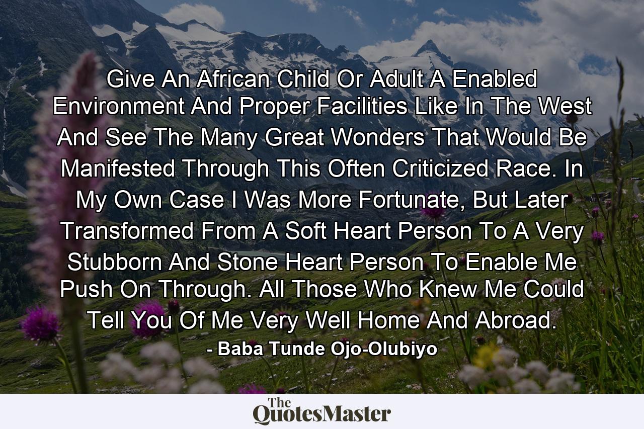 Give An African Child Or Adult A Enabled Environment And Proper Facilities Like In The West And See The Many Great Wonders That Would Be Manifested Through This Often Criticized Race. In My Own Case I Was More Fortunate, But Later Transformed From A Soft Heart Person To A Very Stubborn And Stone Heart Person To Enable Me Push On Through. All Those Who Knew Me Could Tell You Of Me Very Well Home And Abroad. - Quote by Baba Tunde Ojo-Olubiyo