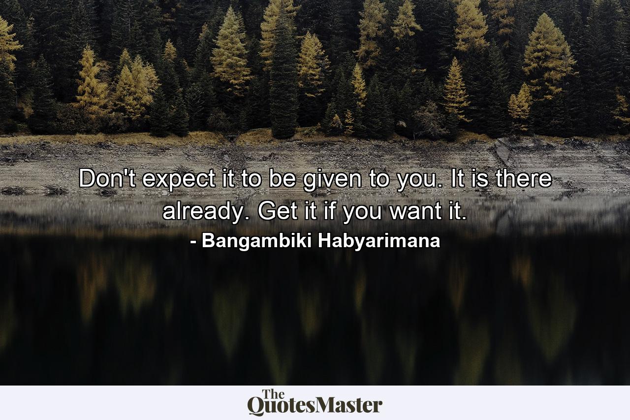 Don't expect it to be given to you. It is there already. Get it if you want it. - Quote by Bangambiki Habyarimana