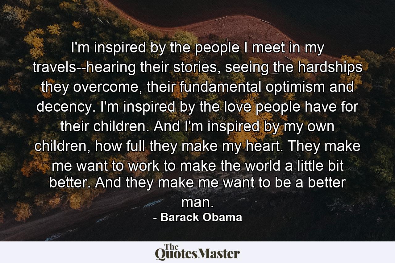 I'm inspired by the people I meet in my travels--hearing their stories, seeing the hardships they overcome, their fundamental optimism and decency. I'm inspired by the love people have for their children. And I'm inspired by my own children, how full they make my heart. They make me want to work to make the world a little bit better. And they make me want to be a better man. - Quote by Barack Obama