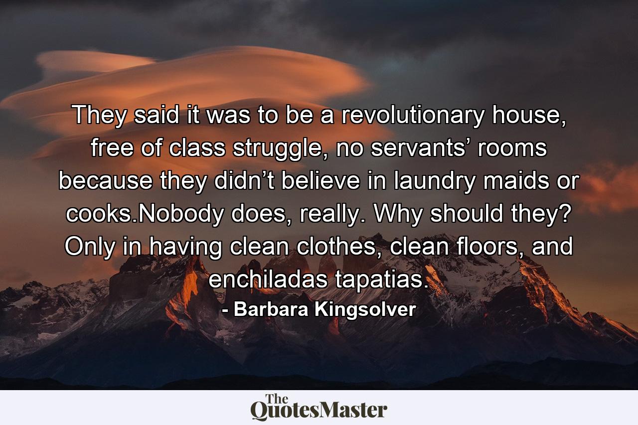 They said it was to be a revolutionary house, free of class struggle, no servants’ rooms because they didn’t believe in laundry maids or cooks.Nobody does, really. Why should they? Only in having clean clothes, clean floors, and enchiladas tapatias. - Quote by Barbara Kingsolver