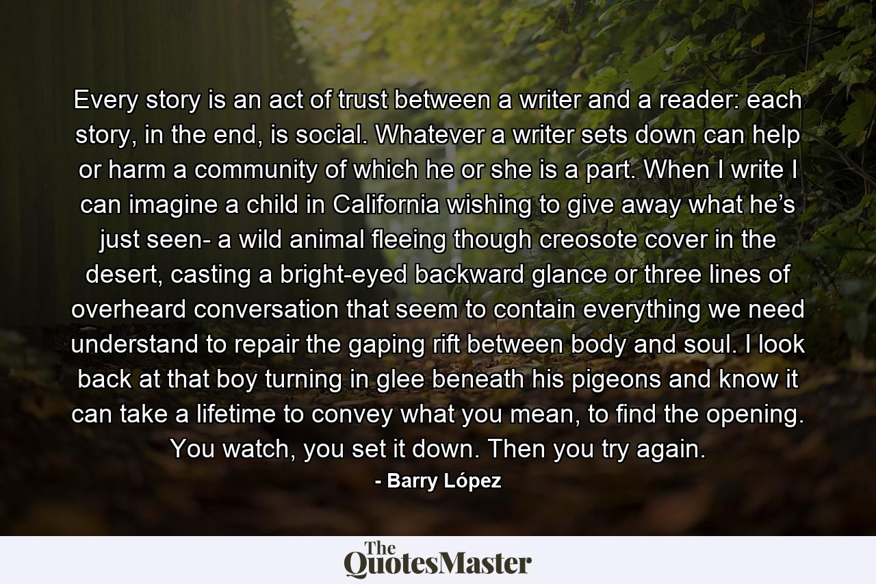 Every story is an act of trust between a writer and a reader: each story, in the end, is social. Whatever a writer sets down can help or harm a community of which he or she is a part. When I write I can imagine a child in California wishing to give away what he’s just seen- a wild animal fleeing though creosote cover in the desert, casting a bright-eyed backward glance or three lines of overheard conversation that seem to contain everything we need understand to repair the gaping rift between body and soul. I look back at that boy turning in glee beneath his pigeons and know it can take a lifetime to convey what you mean, to find the opening. You watch, you set it down. Then you try again. - Quote by Barry López