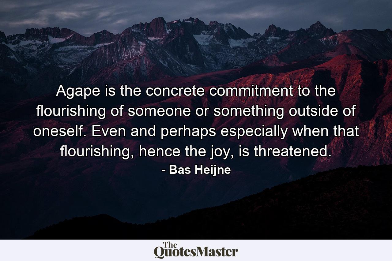 Agape is the concrete commitment to the flourishing of someone or something outside of oneself. Even and perhaps especially when that flourishing, hence the joy, is threatened. - Quote by Bas Heijne