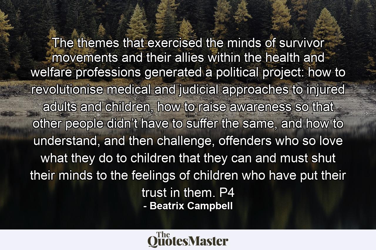 The themes that exercised the minds of survivor movements and their allies within the health and welfare professions generated a political project: how to revolutionise medical and judicial approaches to injured adults and children, how to raise awareness so that other people didn’t have to suffer the same, and how to understand, and then challenge, offenders who so love what they do to children that they can and must shut their minds to the feelings of children who have put their trust in them. P4 - Quote by Beatrix Campbell