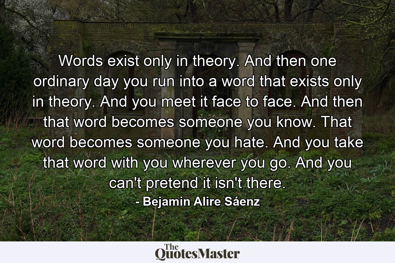 Words exist only in theory. And then one ordinary day you run into a word that exists only in theory. And you meet it face to face. And then that word becomes someone you know. That word becomes someone you hate. And you take that word with you wherever you go. And you can't pretend it isn't there. - Quote by Bejamin Alire Sáenz