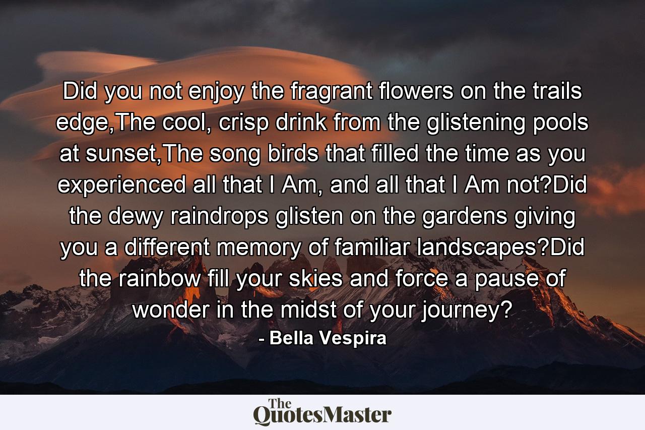 Did you not enjoy the fragrant flowers on the trails edge,The cool, crisp drink from the glistening pools at sunset,The song birds that filled the time as you experienced all that I Am, and all that I Am not?Did the dewy raindrops glisten on the gardens giving you a different memory of familiar landscapes?Did the rainbow fill your skies and force a pause of wonder in the midst of your journey? - Quote by Bella Vespira