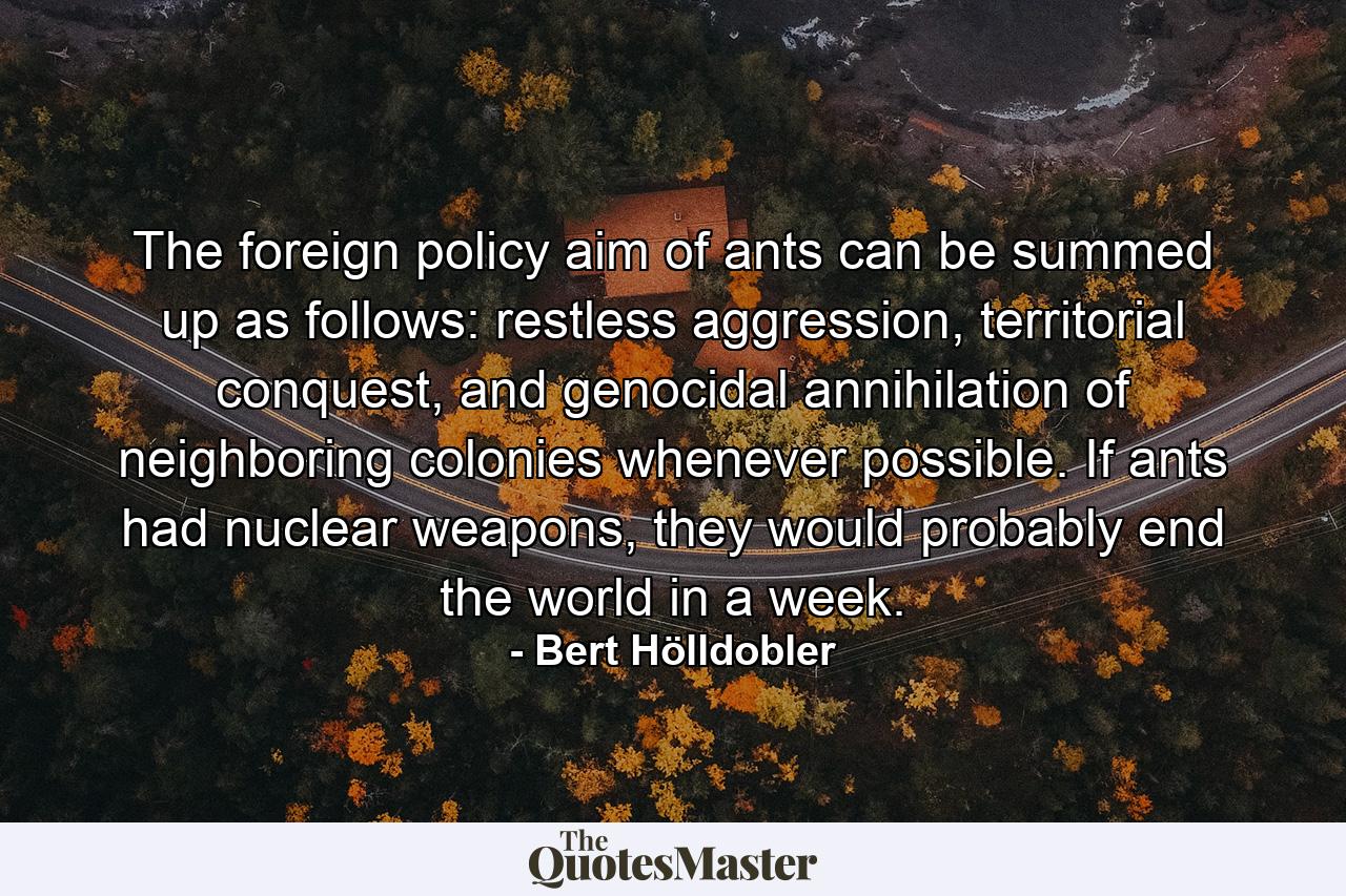 The foreign policy aim of ants can be summed up as follows: restless aggression, territorial conquest, and genocidal annihilation of neighboring colonies whenever possible. If ants had nuclear weapons, they would probably end the world in a week. - Quote by Bert Hölldobler