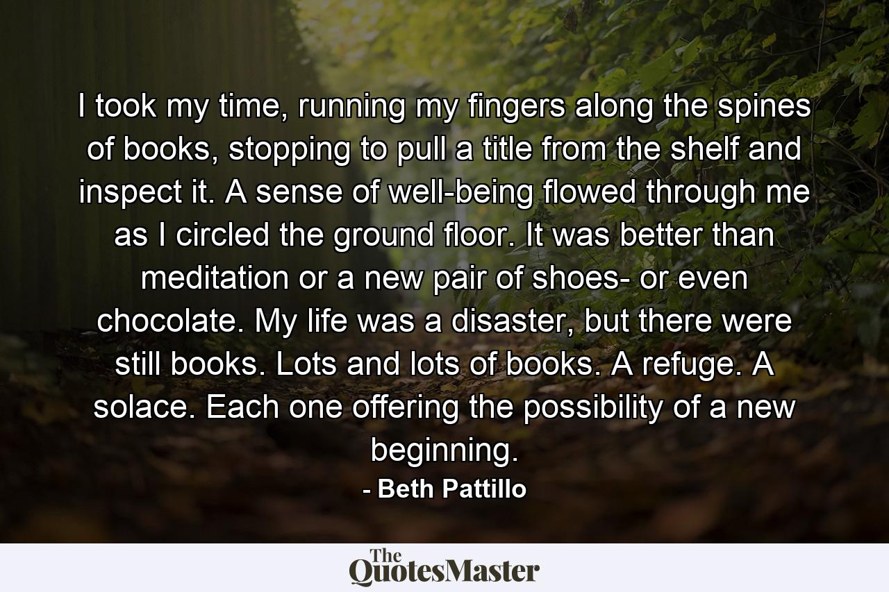 I took my time, running my fingers along the spines of books, stopping to pull a title from the shelf and inspect it. A sense of well-being flowed through me as I circled the ground floor. It was better than meditation or a new pair of shoes- or even chocolate. My life was a disaster, but there were still books. Lots and lots of books. A refuge. A solace. Each one offering the possibility of a new beginning. - Quote by Beth Pattillo