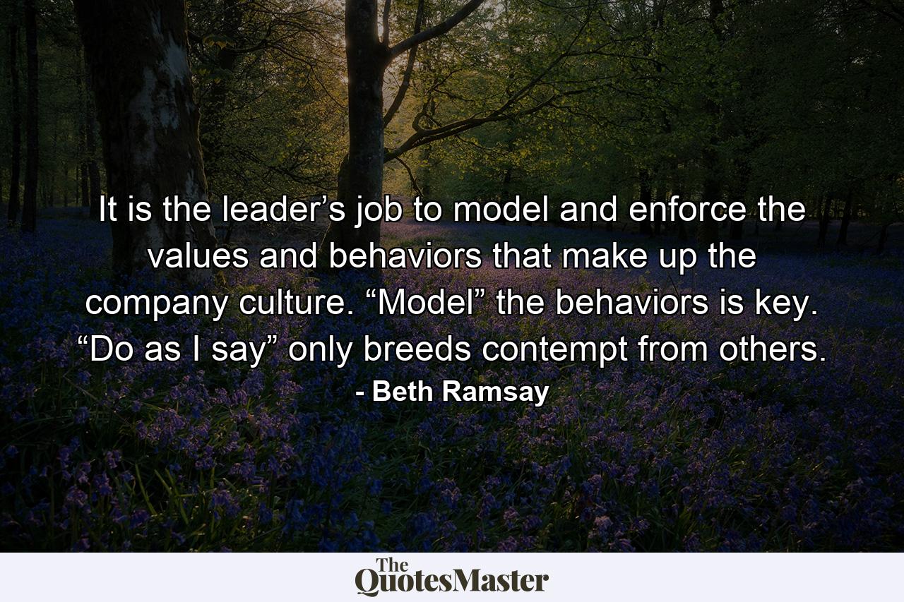 It is the leader’s job to model and enforce the values and behaviors that make up the company culture. “Model” the behaviors is key. “Do as I say” only breeds contempt from others. - Quote by Beth Ramsay