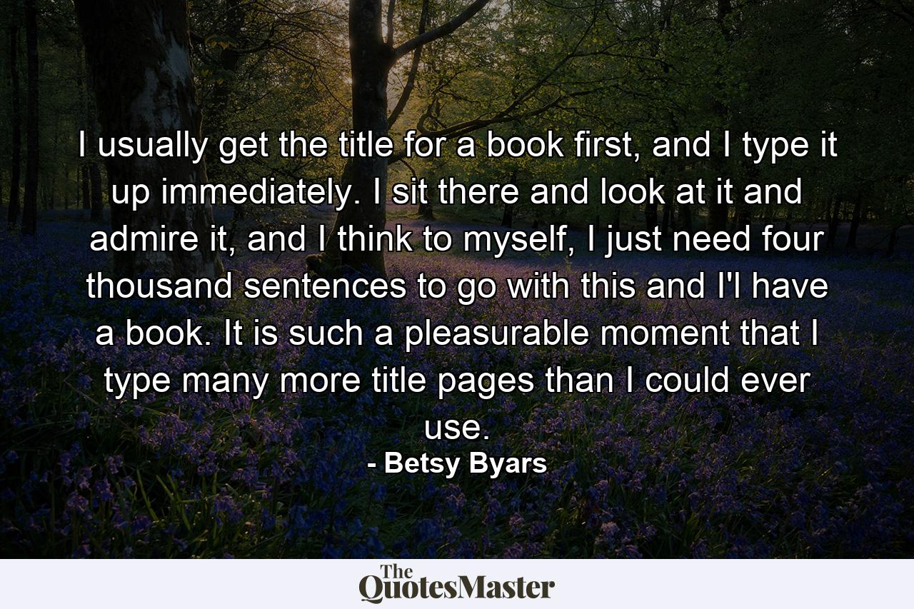 I usually get the title for a book first, and I type it up immediately. I sit there and look at it and admire it, and I think to myself, I just need four thousand sentences to go with this and I'l have a book. It is such a pleasurable moment that I type many more title pages than I could ever use. - Quote by Betsy Byars