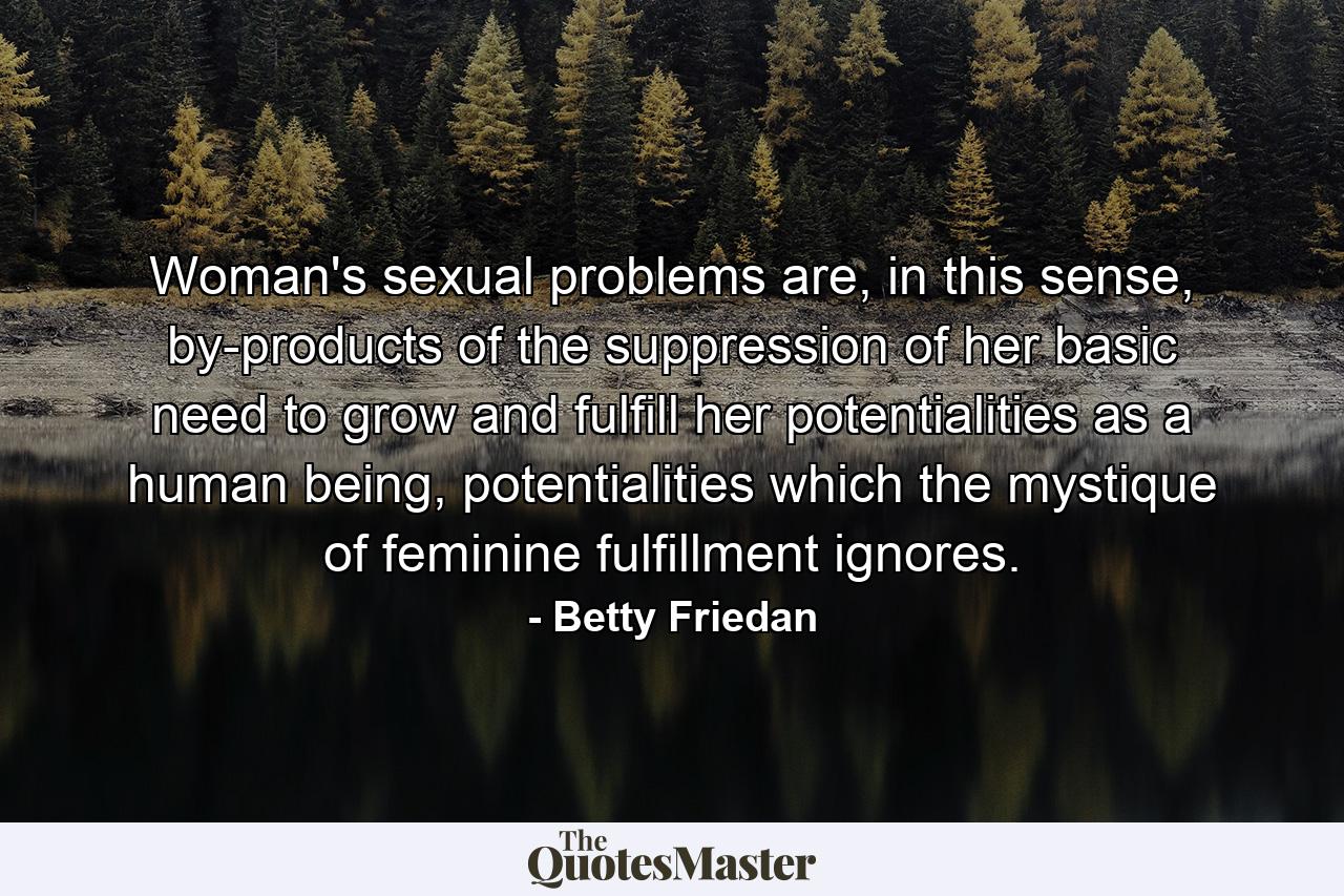 Woman's sexual problems are, in this sense, by-products of the suppression of her basic need to grow and fulfill her potentialities as a human being, potentialities which the mystique of feminine fulfillment ignores. - Quote by Betty Friedan