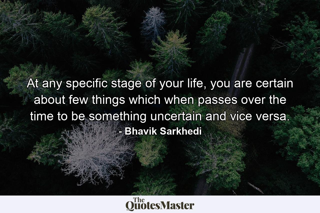 At any specific stage of your life, you are certain about few things which when passes over the time to be something uncertain and vice versa. - Quote by Bhavik Sarkhedi