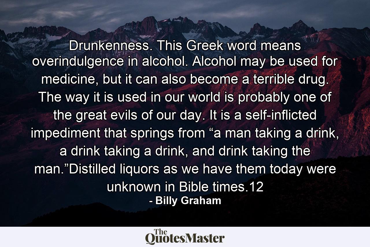 Drunkenness. This Greek word means overindulgence in alcohol. Alcohol may be used for medicine, but it can also become a terrible drug. The way it is used in our world is probably one of the great evils of our day. It is a self-inflicted impediment that springs from “a man taking a drink, a drink taking a drink, and drink taking the man.”Distilled liquors as we have them today were unknown in Bible times.12 - Quote by Billy Graham