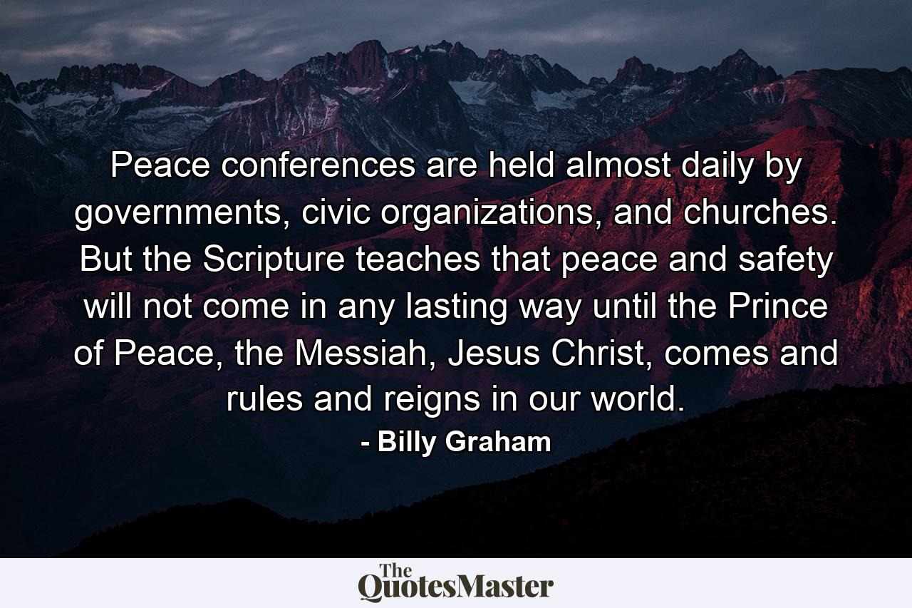 Peace conferences are held almost daily by governments, civic organizations, and churches. But the Scripture teaches that peace and safety will not come in any lasting way until the Prince of Peace, the Messiah, Jesus Christ, comes and rules and reigns in our world. - Quote by Billy Graham