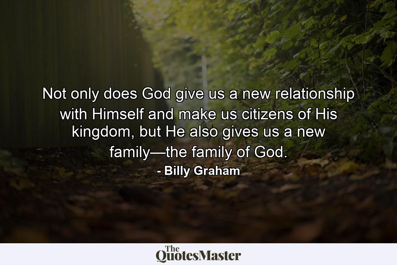 Not only does God give us a new relationship with Himself and make us citizens of His kingdom, but He also gives us a new family—the family of God. - Quote by Billy Graham