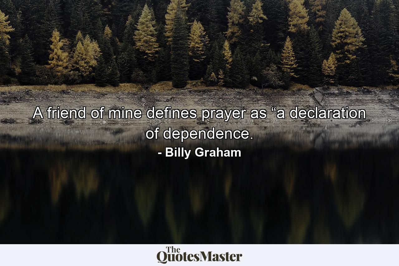 A friend of mine defines prayer as “a declaration of dependence. - Quote by Billy Graham