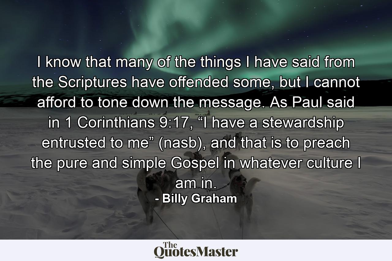 I know that many of the things I have said from the Scriptures have offended some, but I cannot afford to tone down the message. As Paul said in 1 Corinthians 9:17, “I have a stewardship entrusted to me” (nasb), and that is to preach the pure and simple Gospel in whatever culture I am in. - Quote by Billy Graham