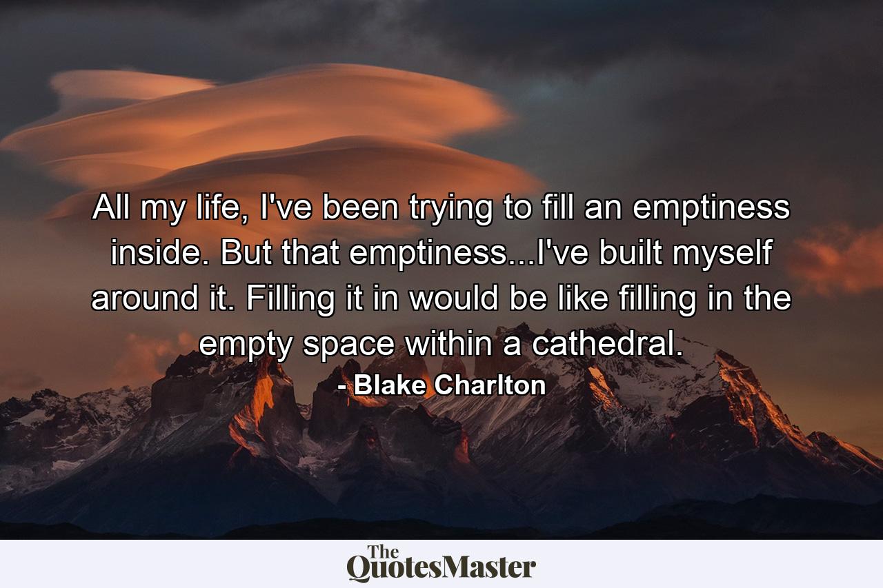 All my life, I've been trying to fill an emptiness inside. But that emptiness...I've built myself around it. Filling it in would be like filling in the empty space within a cathedral. - Quote by Blake Charlton