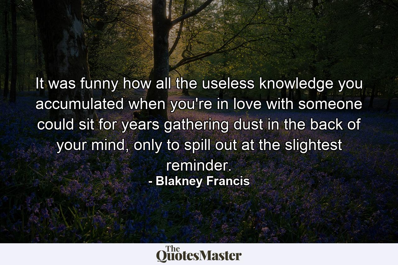 It was funny how all the useless knowledge you accumulated when you're in love with someone could sit for years gathering dust in the back of your mind, only to spill out at the slightest reminder. - Quote by Blakney Francis