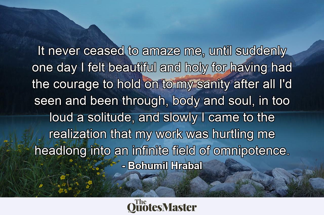 It never ceased to amaze me, until suddenly one day I felt beautiful and holy for having had the courage to hold on to my sanity after all I'd seen and been through, body and soul, in too loud a solitude, and slowly I came to the realization that my work was hurtling me headlong into an infinite field of omnipotence. - Quote by Bohumil Hrabal