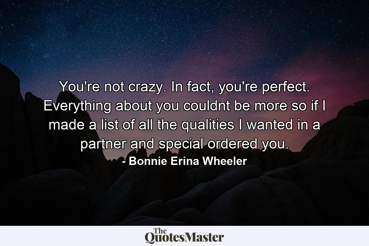 You're not crazy. In fact, you're perfect. Everything about you couldnt be more so if I made a list of all the qualities I wanted in a partner and special ordered you. - Quote by Bonnie Erina Wheeler