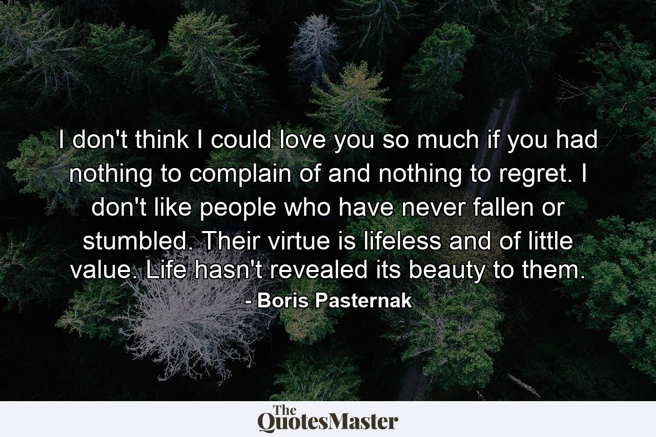 I don't think I could love you so much if you had nothing to complain of and nothing to regret. I don't like people who have never fallen or stumbled. Their virtue is lifeless and of little value. Life hasn't revealed its beauty to them. - Quote by Boris Pasternak