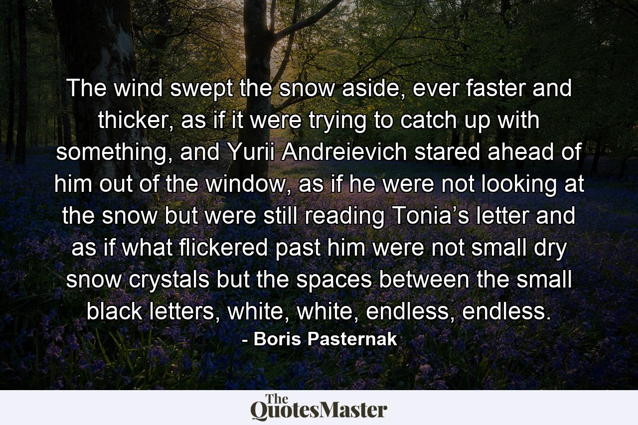 The wind swept the snow aside, ever faster and thicker, as if it were trying to catch up with something, and Yurii Andreievich stared ahead of him out of the window, as if he were not looking at the snow but were still reading Tonia’s letter and as if what flickered past him were not small dry snow crystals but the spaces between the small black letters, white, white, endless, endless. - Quote by Boris Pasternak