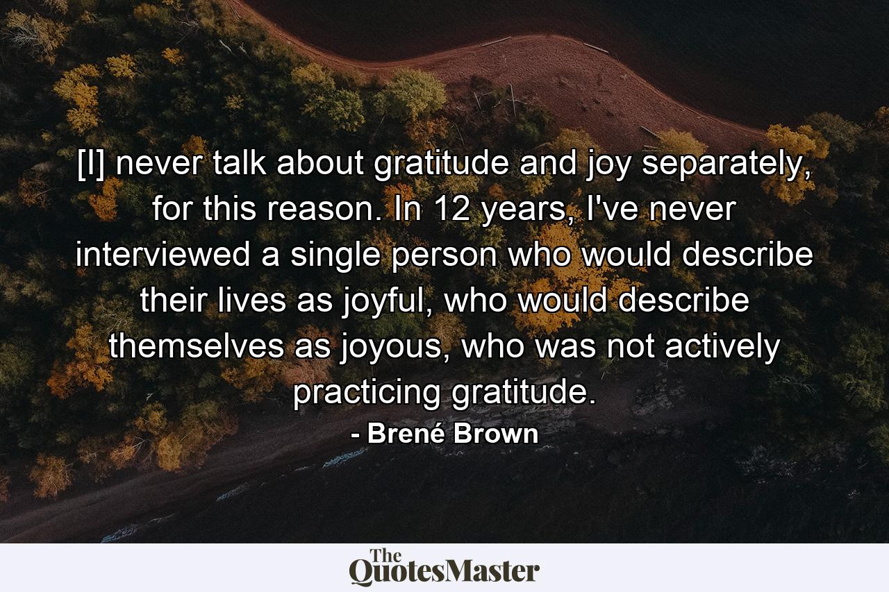 [I] never talk about gratitude and joy separately, for this reason. In 12 years, I've never interviewed a single person who would describe their lives as joyful, who would describe themselves as joyous, who was not actively practicing gratitude. - Quote by Brené Brown