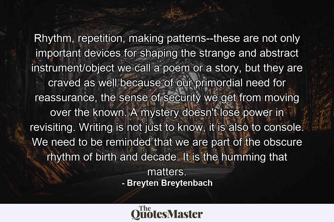 Rhythm, repetition, making patterns--these are not only important devices for shaping the strange and abstract instrument/object we call a poem or a story, but they are craved as well because of our primordial need for reassurance, the sense of security we get from moving over the known. A mystery doesn't lose power in revisiting. Writing is not just to know, it is also to console. We need to be reminded that we are part of the obscure rhythm of birth and decade. It is the humming that matters. - Quote by Breyten Breytenbach