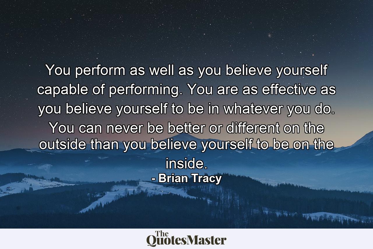 You perform as well as you believe yourself capable of performing. You are as effective as you believe yourself to be in whatever you do. You can never be better or different on the outside than you believe yourself to be on the inside. - Quote by Brian Tracy